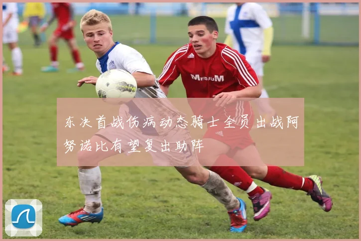 东决首战伤病动态骑士全员出战阿努诺比有望复出助阵