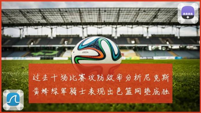 过去十场比赛攻防效率分析尼克斯黄蜂绿军骑士表现出色篮网垫底独占鳌头