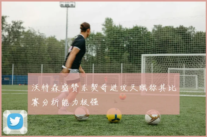 沃特森盛赞东契奇进攻天赋称其比赛分析能力极强
