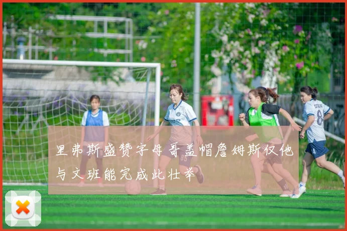 里弗斯盛赞字母哥盖帽詹姆斯仅他与文班能完成此壮举