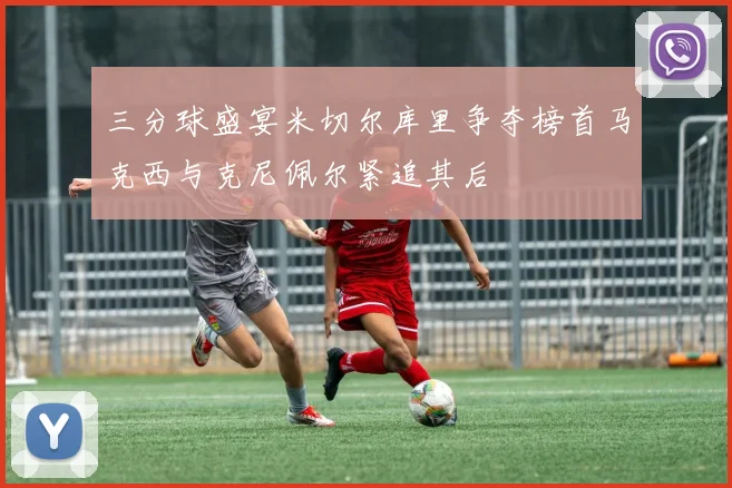 三分球盛宴米切尔库里争夺榜首马克西与克尼佩尔紧追其后