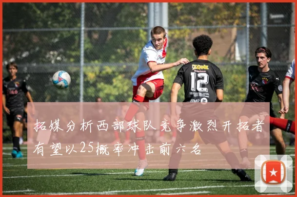 拓媒分析西部球队竞争激烈开拓者有望以25概率冲击前六名