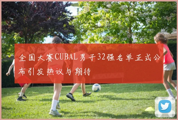 全国大赛CUBAL男子32强名单正式公布引发热议与期待