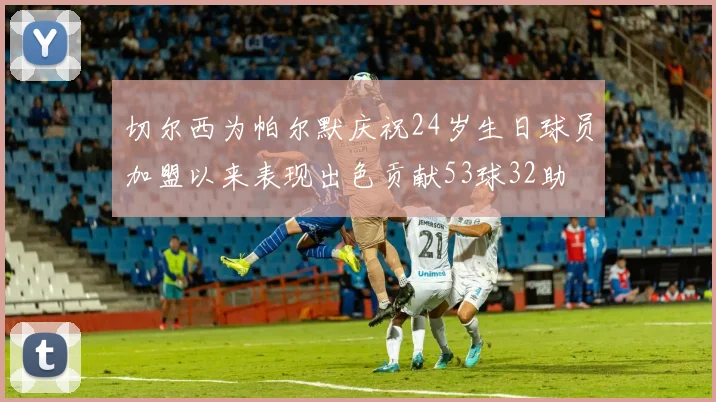切尔西为帕尔默庆祝24岁生日球员加盟以来表现出色贡献53球32助