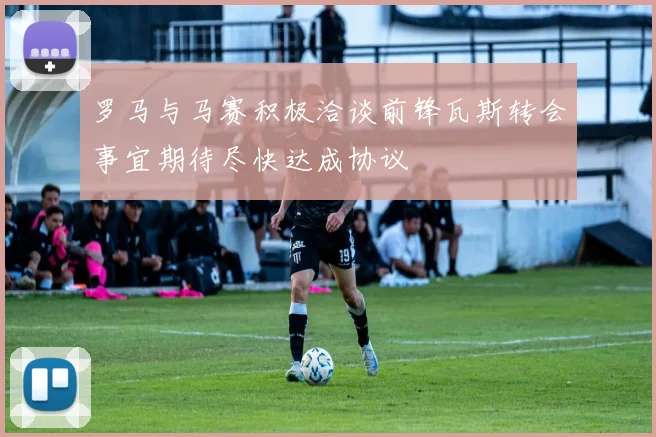 罗马与马赛积极洽谈前锋瓦斯转会事宜期待尽快达成协议