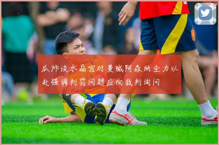 瓜帅谈水晶宫对曼城阿森纳全力以赴强调判罚问题应向裁判询问