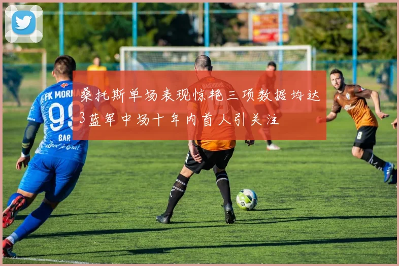 桑托斯单场表现惊艳三项数据均达3蓝军中场十年内首人引关注