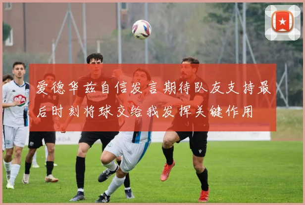 爱德华兹自信发言期待队友支持最后时刻将球交给我发挥关键作用