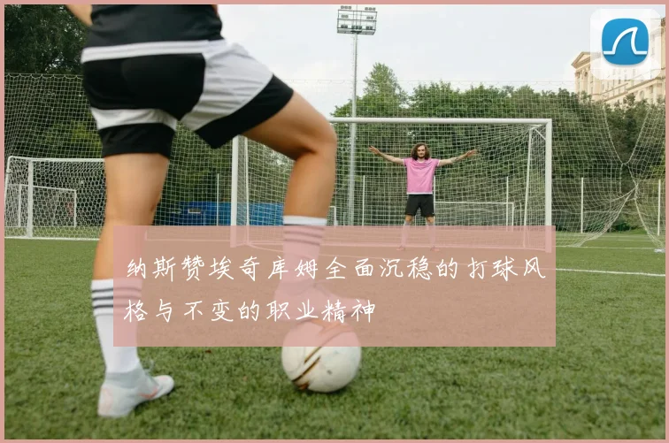 纳斯赞埃奇库姆全面沉稳的打球风格与不变的职业精神