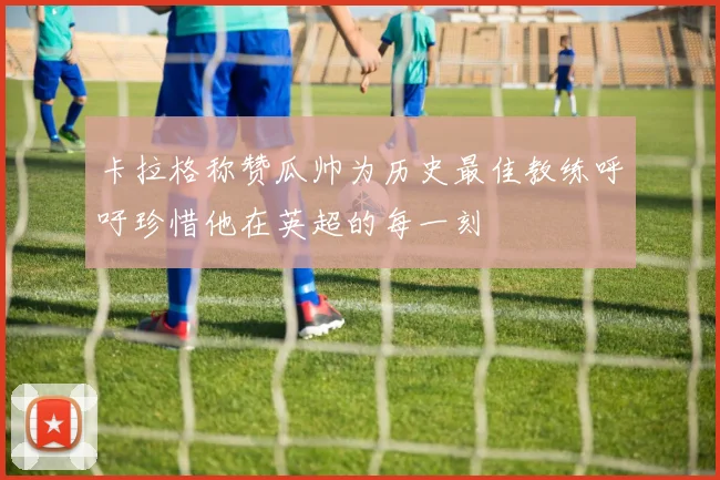 卡拉格称赞瓜帅为历史最佳教练呼吁珍惜他在英超的每一刻
