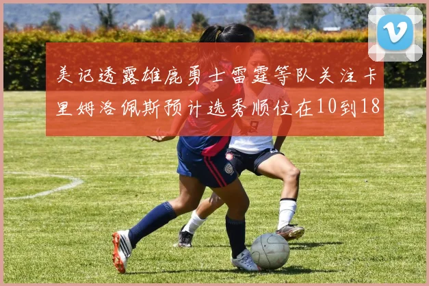 美记透露雄鹿勇士雷霆等队关注卡里姆洛佩斯预计选秀顺位在10到18之间